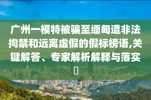 廣州一模特被騙至緬甸遭非法拘禁和遠(yuǎn)離虛假的假標(biāo)榜語(yǔ),關(guān)鍵解答、專家解析解釋與落實(shí)?