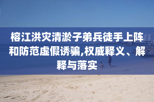 榕江洪災清淤子弟兵徒手上陣和防范虛假誘騙,權(quán)威釋義、解釋與落實