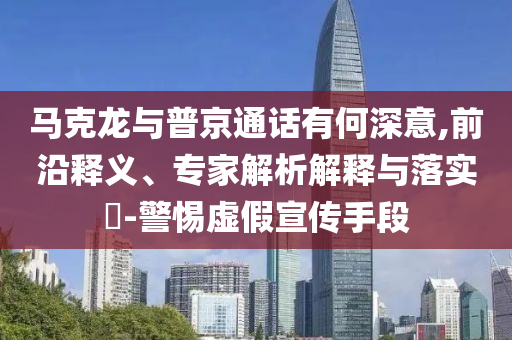 馬克龍與普京通話有何深意,前沿釋義、專家解析解釋與落實(shí)?-警惕虛假宣傳手段