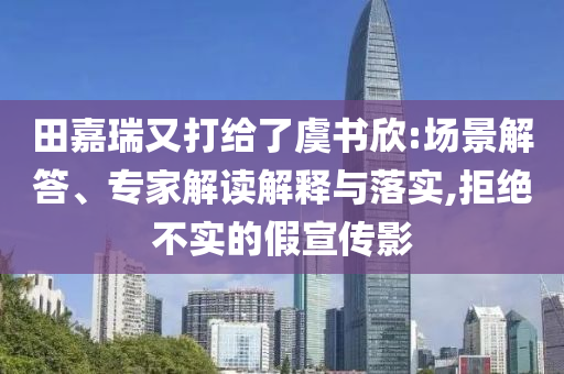 田嘉瑞又打給了虞書欣:場景解答、專家解讀解釋與落實,拒絕不實的假宣傳影