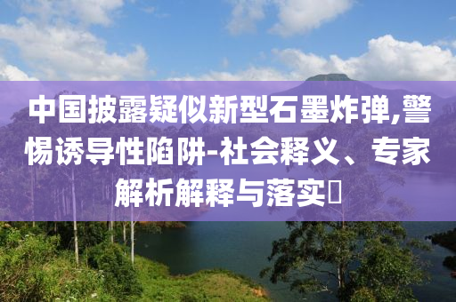 中國(guó)披露疑似新型石墨炸彈,警惕誘導(dǎo)性陷阱-社會(huì)釋義、專家解析解釋與落實(shí)?