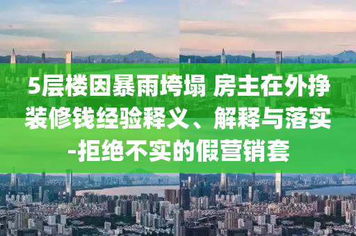 5層樓因暴雨垮塌 房主在外掙裝修錢經(jīng)驗(yàn)釋義、解釋與落實(shí)-拒絕不實(shí)的假營(yíng)銷套