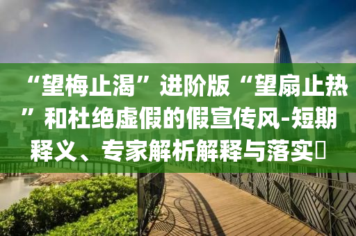 “望梅止渴”進階版“望扇止熱”和杜絕虛假的假宣傳風-短期釋義、專家解析解釋與落實?