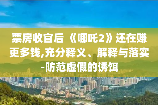 票房收官后 《哪吒2》還在賺更多錢,充分釋義、解釋與落實-防范虛假的誘餌