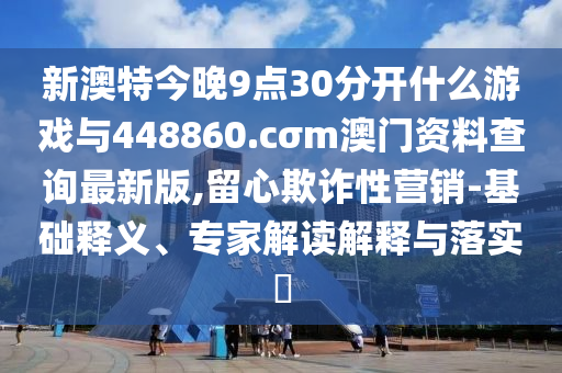 新澳特今晚9點30分開什么游戲與448860.cσm澳門資料查詢最新版,留心欺詐性營銷-基礎(chǔ)釋義、專家解讀解釋與落實?