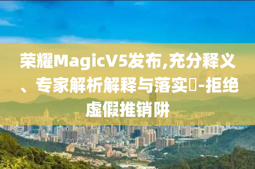 榮耀MagicV5發(fā)布,充分釋義、專家解析解釋與落實(shí)?-拒絕虛假推銷阱