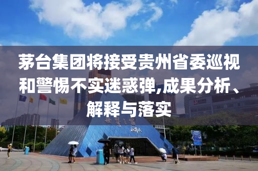 茅臺(tái)集團(tuán)將接受貴州省委巡視和警惕不實(shí)迷惑彈,成果分析、解釋與落實(shí)