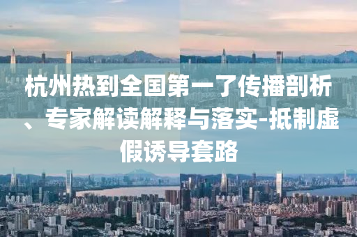 杭州熱到全國第一了傳播剖析、專家解讀解釋與落實-抵制虛假誘導(dǎo)套路