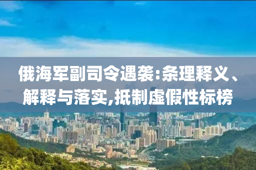 俄海軍副司令遇襲:條理釋義、解釋與落實,抵制虛假性標榜