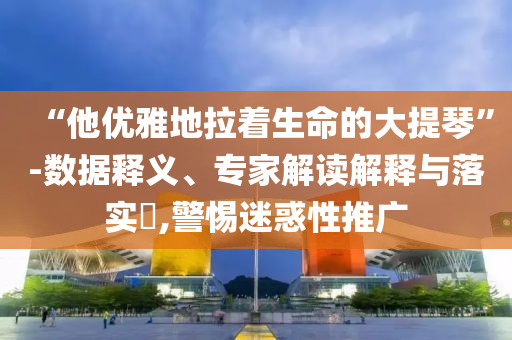“他優(yōu)雅地拉著生命的大提琴”-數(shù)據(jù)釋義、專家解讀解釋與落實?,警惕迷惑性推廣