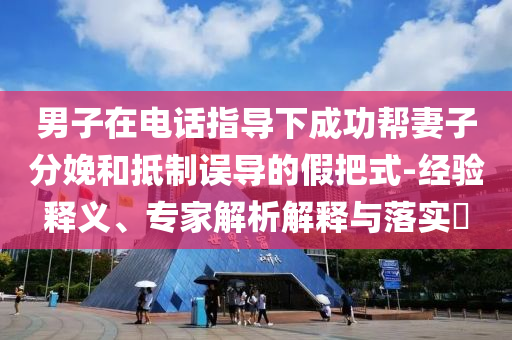 男子在電話指導(dǎo)下成功幫妻子分娩和抵制誤導(dǎo)的假把式-經(jīng)驗釋義、專家解析解釋與落實?