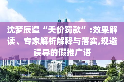 沈夢辰遭“天價罰款”:效果解讀、專家解析解釋與落實,規(guī)避誤導(dǎo)的假推廣語