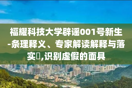 福耀科技大學(xué)辟謠001號(hào)新生-條理釋義、專家解讀解釋與落實(shí)?,識(shí)別虛假的面具