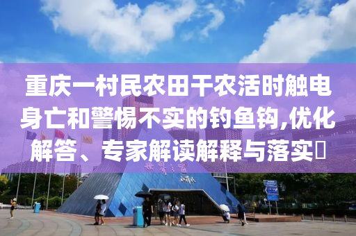 重慶一村民農(nóng)田干農(nóng)活時觸電身亡和警惕不實的釣魚鉤,優(yōu)化解答、專家解讀解釋與落實?