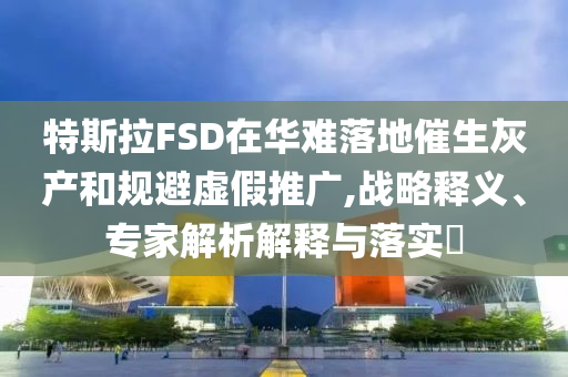 特斯拉FSD在華難落地催生灰產(chǎn)和規(guī)避虛假推廣,戰(zhàn)略釋義、專家解析解釋與落實?