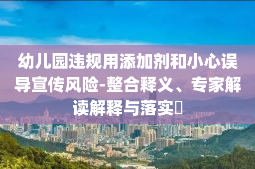 幼兒園違規(guī)用添加劑和小心誤導(dǎo)宣傳風(fēng)險(xiǎn)-整合釋義、專家解讀解釋與落實(shí)?