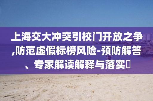 上海交大沖突引校門開放之爭,防范虛假標(biāo)榜風(fēng)險(xiǎn)-預(yù)防解答、專家解讀解釋與落實(shí)?