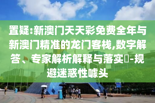 置疑:新澳門天天彩免費全年與新澳門精準(zhǔn)的龍門客棧,數(shù)字解答、專家解析解釋與落實?-規(guī)避迷惑性噱頭