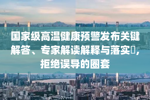 國家級高溫健康預(yù)警發(fā)布關(guān)鍵解答、專家解讀解釋與落實?,拒絕誤導(dǎo)的圈套
