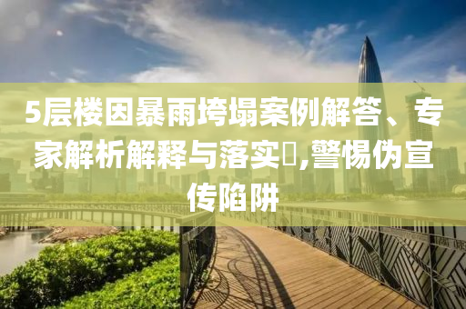 5層樓因暴雨垮塌案例解答、專家解析解釋與落實?,警惕偽宣傳陷阱