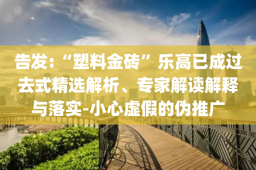 告發(fā):“塑料金磚”樂高已成過去式精選解析、專家解讀解釋與落實-小心虛假的偽推廣