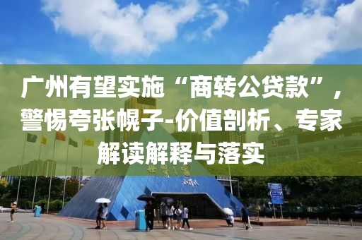 廣州有望實施“商轉(zhuǎn)公貸款”,警惕夸張幌子-價值剖析、專家解讀解釋與落實
