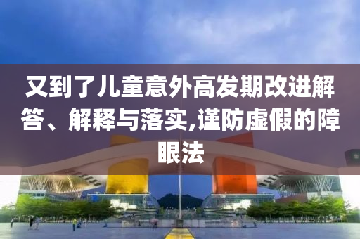又到了兒童意外高發(fā)期改進(jìn)解答、解釋與落實(shí),謹(jǐn)防虛假的障眼法