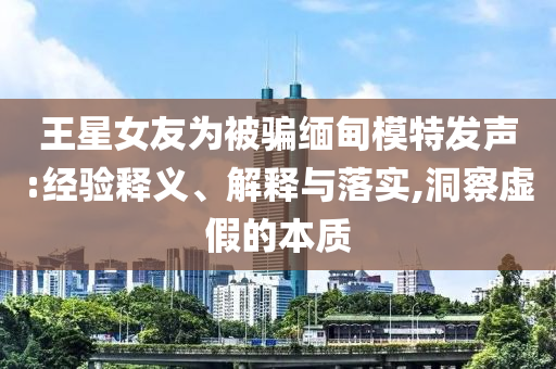 王星女友為被騙緬甸模特發(fā)聲:經(jīng)驗釋義、解釋與落實,洞察虛假的本質(zhì)