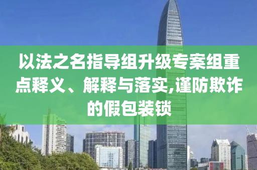 以法之名指導組升級專案組重點釋義、解釋與落實,謹防欺詐的假包裝鎖