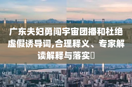 廣東夫婦勇闖宇宙團(tuán)播和杜絕虛假誘導(dǎo)詞,合理釋義、專家解讀解釋與落實(shí)?