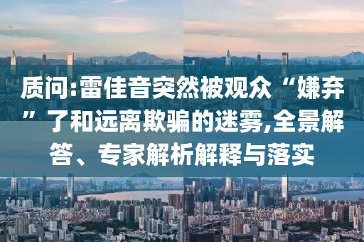 質(zhì)問:雷佳音突然被觀眾“嫌棄”了和遠(yuǎn)離欺騙的迷霧,全景解答、專家解析解釋與落實(shí)