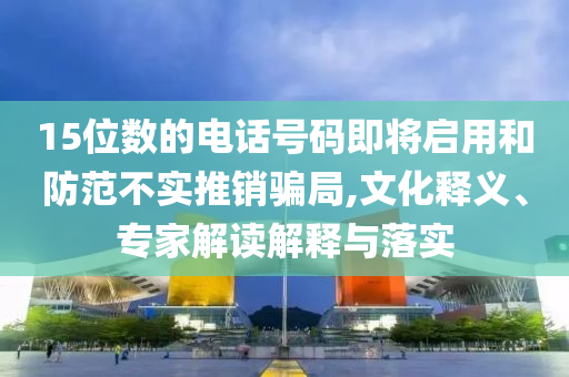15位數(shù)的電話號碼即將啟用和防范不實(shí)推銷騙局,文化釋義、專家解讀解釋與落實(shí)