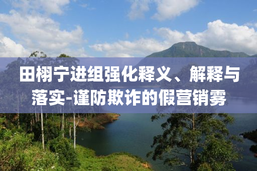 田栩?qū)庍M(jìn)組強(qiáng)化釋義、解釋與落實(shí)-謹(jǐn)防欺詐的假營銷霧