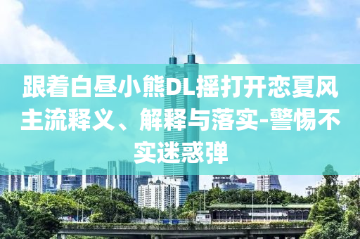跟著白晝小熊DL搖打開戀夏風(fēng)主流釋義、解釋與落實(shí)-警惕不實(shí)迷惑彈