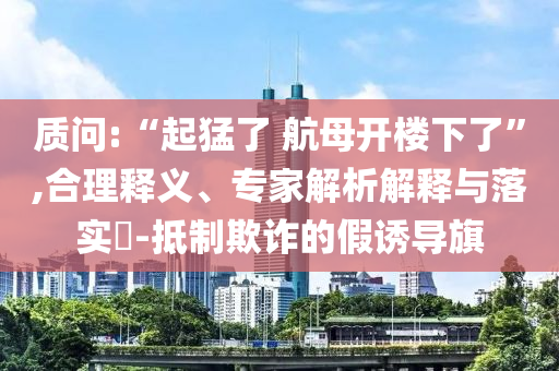 質(zhì)問:“起猛了 航母開樓下了”,合理釋義、專家解析解釋與落實(shí)?-抵制欺詐的假誘導(dǎo)旗