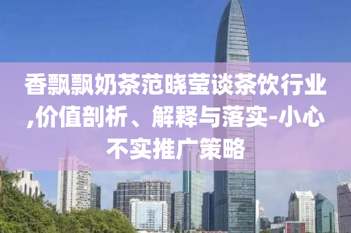 香飄飄奶茶范曉瑩談茶飲行業(yè),價(jià)值剖析、解釋與落實(shí)-小心不實(shí)推廣策略