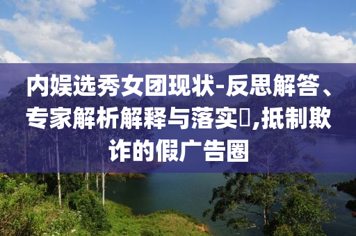 內(nèi)娛選秀女團現(xiàn)狀-反思解答、專家解析解釋與落實?,抵制欺詐的假廣告圈