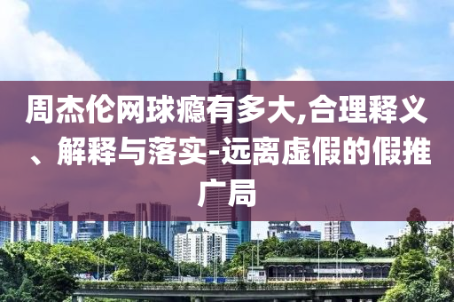 周杰倫網(wǎng)球癮有多大,合理釋義、解釋與落實-遠離虛假的假推廣局