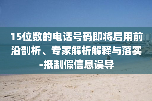 15位數(shù)的電話號碼即將啟用前沿剖析、專家解析解釋與落實-抵制假信息誤導