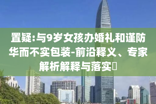 置疑:與9歲女孩辦婚禮和謹(jǐn)防華而不實(shí)包裝-前沿釋義、專家解析解釋與落實(shí)?