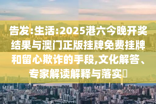 告發(fā):生活:2025港六今晚開獎結(jié)果與澳門正版掛牌免費掛牌和留心欺詐的手段,文化解答、專家解讀解釋與落實?