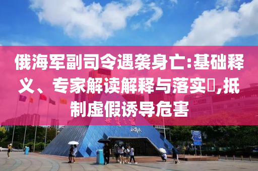 俄海軍副司令遇襲身亡:基礎(chǔ)釋義、專家解讀解釋與落實(shí)?,抵制虛假誘導(dǎo)危害