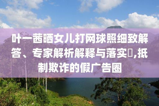 葉一茜曬女兒打網(wǎng)球照細(xì)致解答、專家解析解釋與落實(shí)?,抵制欺詐的假廣告圈