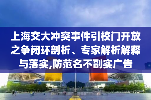 上海交大沖突事件引校門開放之爭閉環(huán)剖析、專家解析解釋與落實,防范名不副實廣告