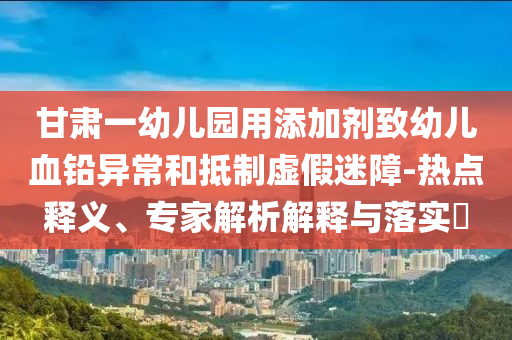 甘肅一幼兒園用添加劑致幼兒血鉛異常和抵制虛假迷障-熱點(diǎn)釋義、專家解析解釋與落實(shí)?