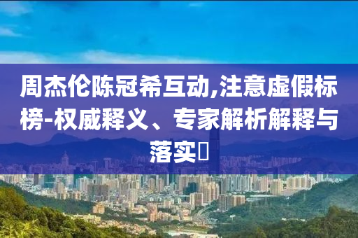 周杰倫陳冠希互動(dòng),注意虛假標(biāo)榜-權(quán)威釋義、專家解析解釋與落實(shí)?