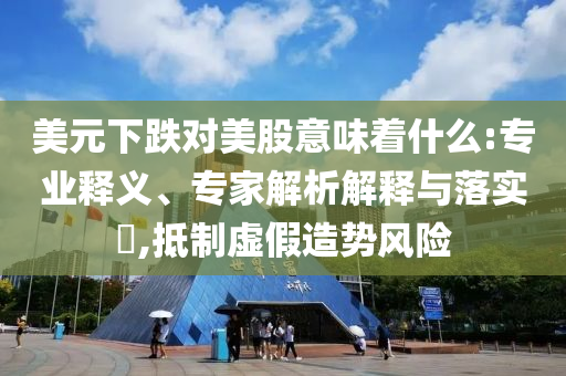 美元下跌對美股意味著什么:專業(yè)釋義、專家解析解釋與落實?,抵制虛假造勢風險