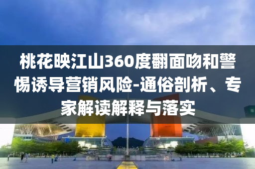 桃花映江山360度翻面吻和警惕誘導(dǎo)營銷風(fēng)險-通俗剖析、專家解讀解釋與落實