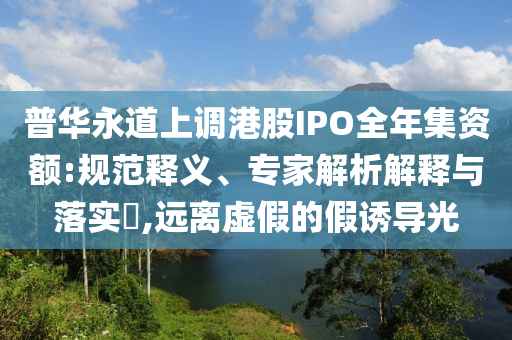 普華永道上調(diào)港股IPO全年集資額:規(guī)范釋義、專家解析解釋與落實(shí)?,遠(yuǎn)離虛假的假誘導(dǎo)光
