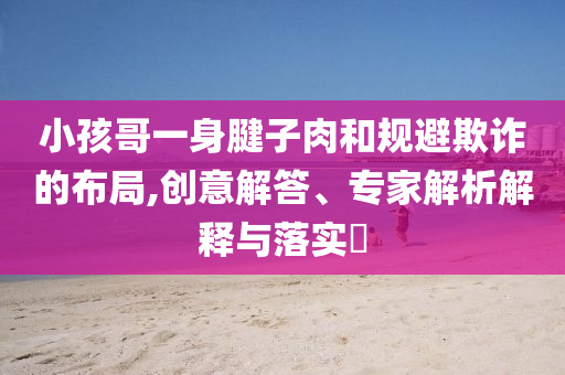 小孩哥一身腱子肉和規(guī)避欺詐的布局,創(chuàng)意解答、專家解析解釋與落實(shí)?